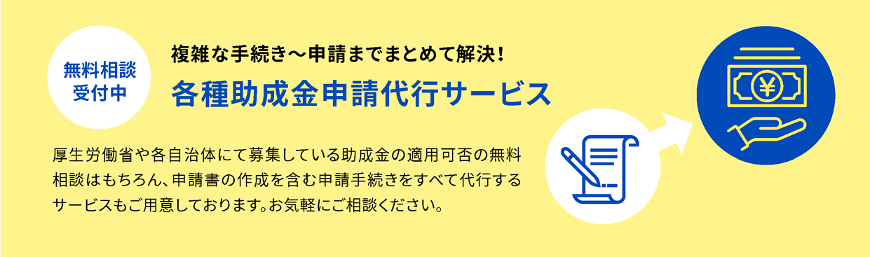 【無料相談受付中】各種助成金申請代行サービス - 厚生労働省や各自治体にて募集している助成金の適用可否の無料相談はもちろん、申請書の作成を含む申請手続きをすべて代行するサービスもご用意しております。お気軽にご相談ください。